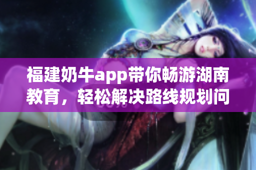 福建奶牛app带你畅游湖南教育，轻松解决路线规划问题