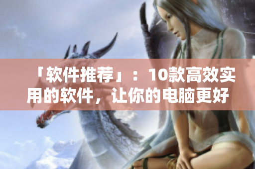 「软件推荐」：10款高效实用的软件，让你的电脑更好用