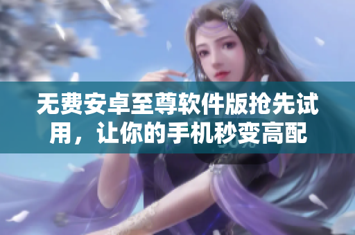 无费安卓至尊软件版抢先试用，让你的手机秒变高配