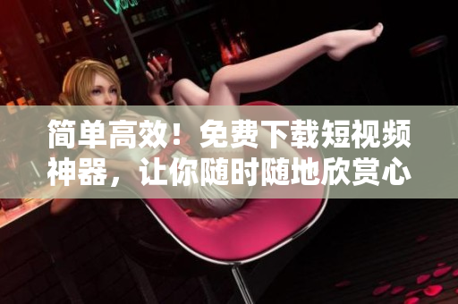 简单高效！免费下载短视频神器，让你随时随地欣赏心仪视频