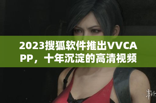 2023搜狐软件推出VVCAPP，十年沉淀的高清视频编辑利器