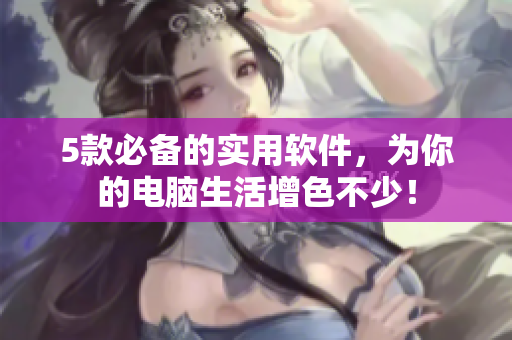 5款必备的实用软件，为你的电脑生活增色不少！