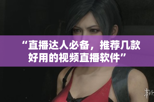 “直播达人必备，推荐几款好用的视频直播软件”