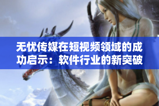 无忧传媒在短视频领域的成功启示：软件行业的新突破