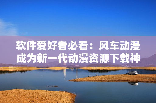 软件爱好者必看：风车动漫成为新一代动漫资源下载神器