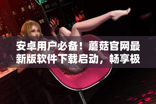 安卓用户必备！蘑菇官网最新版软件下载启动，畅享极致网络体验！
