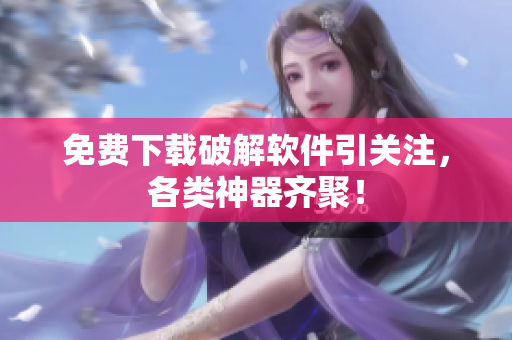 免费下载破解软件引关注，各类神器齐聚！