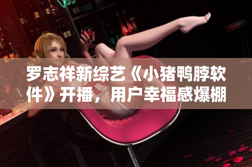 罗志祥新综艺《小猪鸭脖软件》开播，用户幸福感爆棚！