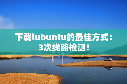 下载lubuntu的最佳方式：3次线路检测！