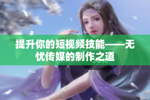 提升你的短视频技能——无忧传媒的制作之道