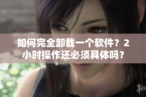 如何完全卸载一个软件？2小时操作还必须具体吗？