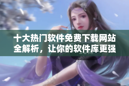 十大热门软件免费下载网站全解析，让你的软件库更强大