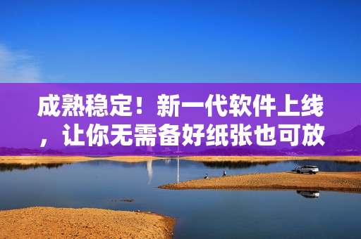 成熟稳定！新一代软件上线，让你无需备好纸张也可放心使用