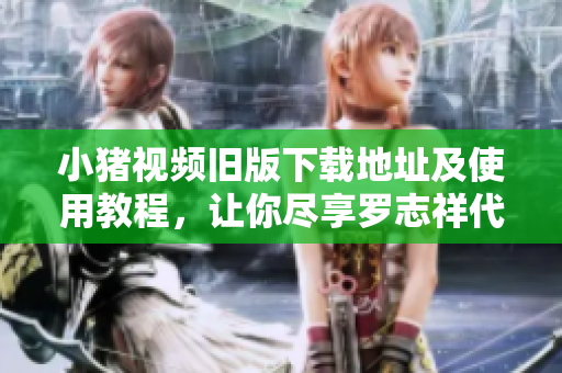 小猪视频旧版下载地址及使用教程，让你尽享罗志祥代言的畅快体验