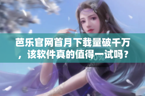 芭乐官网首月下载量破千万，该软件真的值得一试吗？