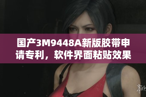 国产3M9448A新版胶带申请专利，软件界面粘贴效果更佳