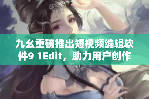 九幺重磅推出短视频编辑软件9 1Edit，助力用户创作精彩视频！