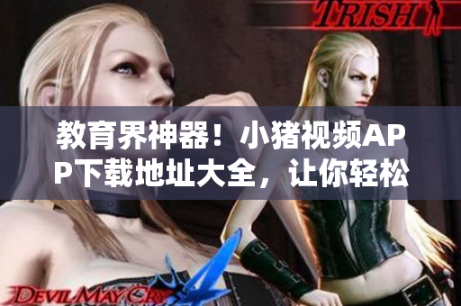 教育界神器！小猪视频APP下载地址大全，让你轻松学习！
