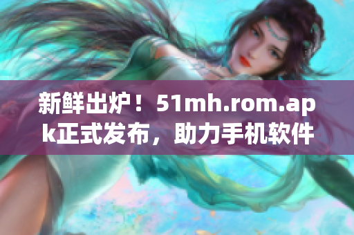 新鲜出炉！51mh.rom.apk正式发布，助力手机软件升级