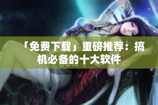 「免费下载」重磅推荐：搞机必备的十大软件