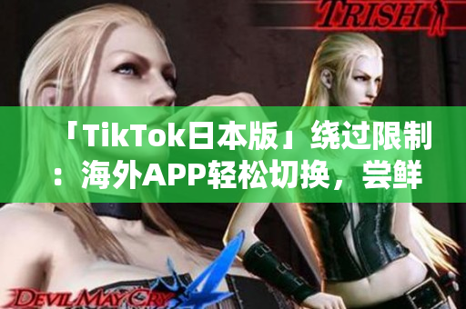 「TikTok日本版」绕过限制：海外APP轻松切换，尝鲜国内内容
