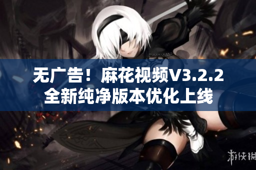 无广告！麻花视频V3.2.2全新纯净版本优化上线