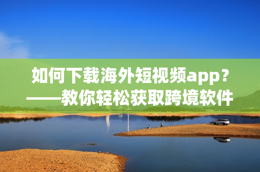 如何下载海外短视频app？——教你轻松获取跨境软件