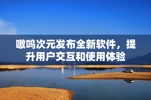 嗷呜次元发布全新软件，提升用户交互和使用体验
