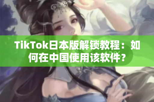 TikTok日本版解锁教程：如何在中国使用该软件？