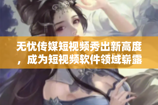 无忧传媒短视频秀出新高度，成为短视频软件领域崭露头角