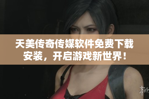 天美传奇传媒软件免费下载安装，开启游戏新世界！