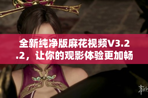 全新纯净版麻花视频V3.2.2，让你的观影体验更加畅享
