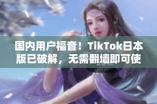 国内用户福音！TikTok日本版已破解，无需翻墙即可使用