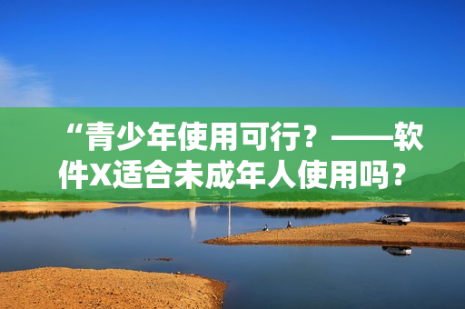 “青少年使用可行？——软件X适合未成年人使用吗？”