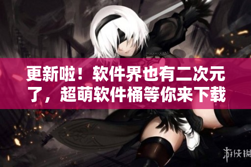 更新啦！软件界也有二次元了，超萌软件桶等你来下载~