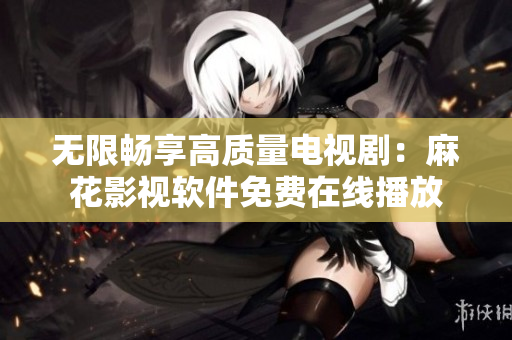 无限畅享高质量电视剧：麻花影视软件免费在线播放
