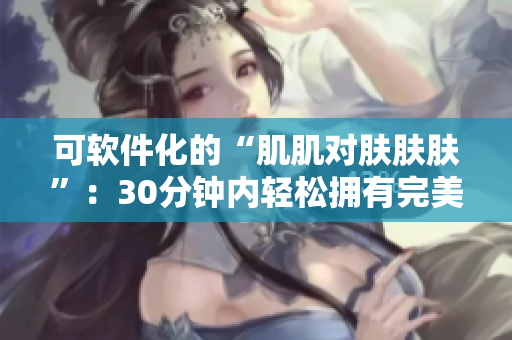 可软件化的“肌肌对肤肤肤”：30分钟内轻松拥有完美肌肤