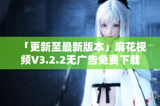 「更新至最新版本」麻花视频V3.2.2无广告免费下载