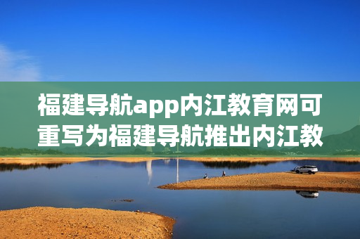福建导航app内江教育网可重写为福建导航推出内江教育网功能