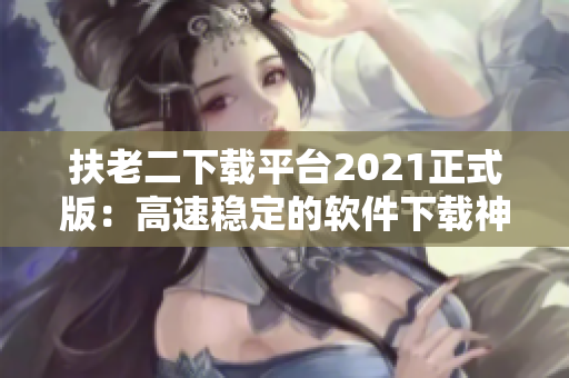 扶老二下载平台2021正式版：高速稳定的软件下载神器