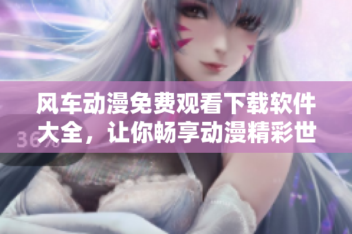 风车动漫免费观看下载软件大全，让你畅享动漫精彩世界