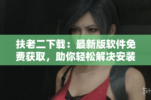 扶老二下载：最新版软件免费获取，助你轻松解决安装难题
