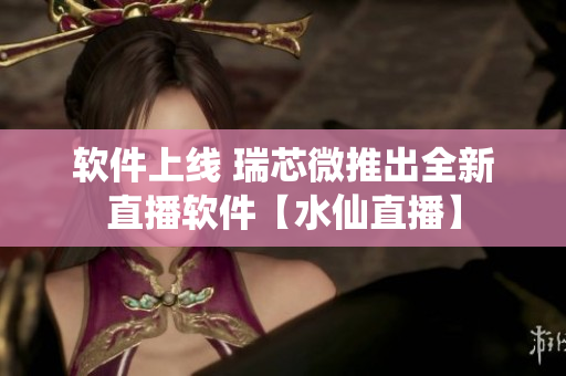 软件上线 瑞芯微推出全新直播软件【水仙直播】