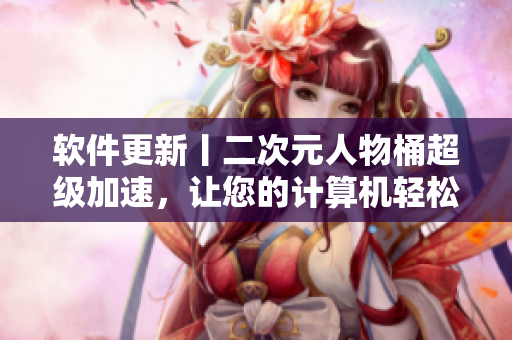 软件更新丨二次元人物桶超级加速，让您的计算机轻松流畅！