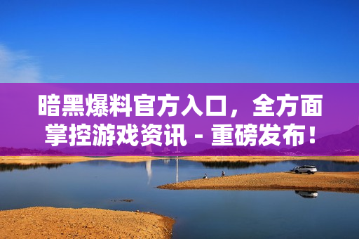 暗黑爆料官方入口，全方面掌控游戏资讯 - 重磅发布！