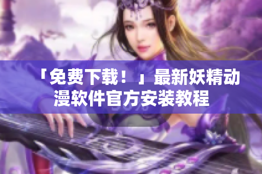 「免费下载！」最新妖精动漫软件官方安装教程