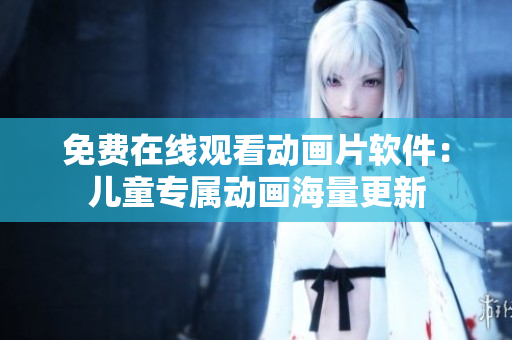 免费在线观看动画片软件：儿童专属动画海量更新