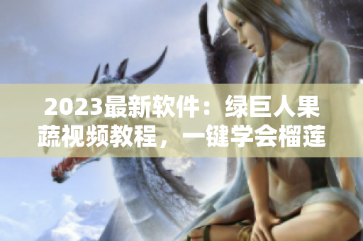 2023最新软件：绿巨人果蔬视频教程，一键学会榴莲草莓秋葵制作