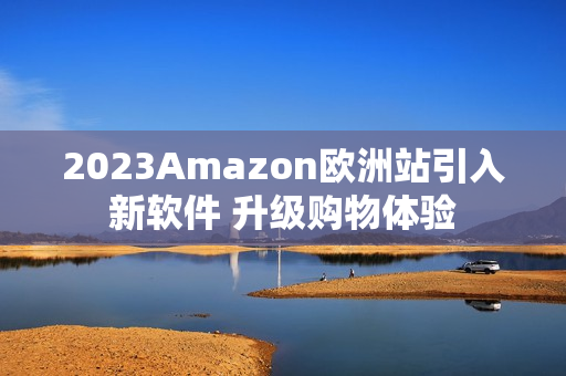 2023Amazon欧洲站引入新软件 升级购物体验