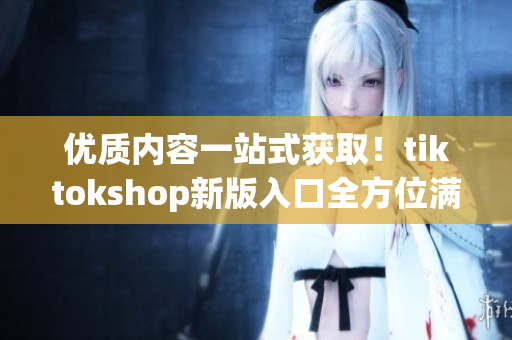 优质内容一站式获取！tiktokshop新版入口全方位满足软件需求